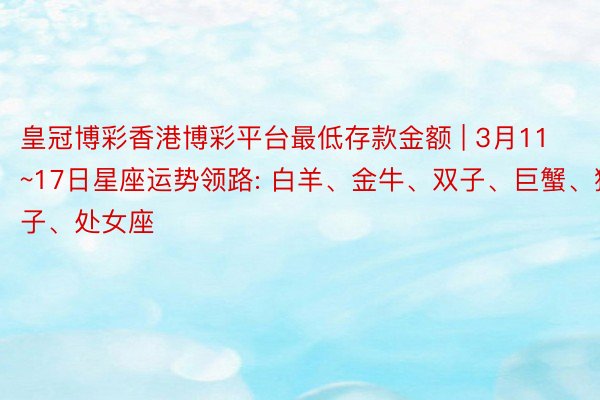 皇冠博彩香港博彩平台最低存款金额 | 3月11~17日星座运势领路: 白羊、金牛、双子、巨蟹、狮子、处女座