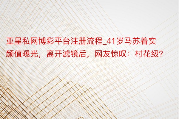 亚星私网博彩平台注册流程_41岁马苏着实颜值曝光，离开滤镜后，网友惊叹：村花级？