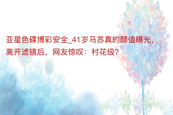 亚星色碟博彩安全_41岁马苏真的颜值曝光，离开滤镜后，网友惊叹：村花级？