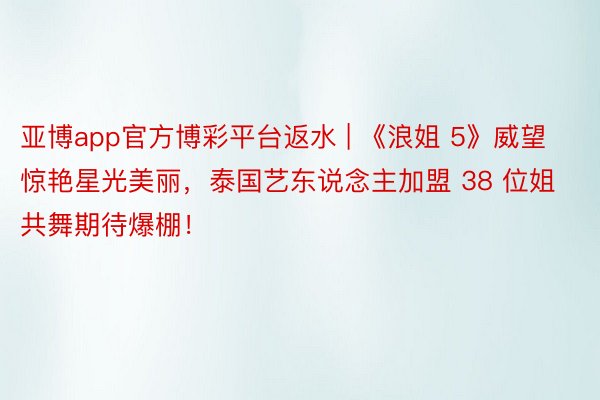 亚博app官方博彩平台返水 | 《浪姐 5》威望惊艳星光美丽，泰国艺东说念主加盟 38 位姐共舞期待爆棚！