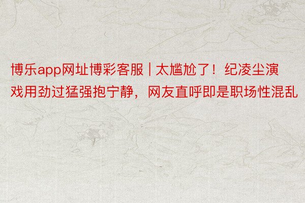 博乐app网址博彩客服 | 太尴尬了！纪凌尘演戏用劲过猛强抱宁静，网友直呼即是职场性混乱