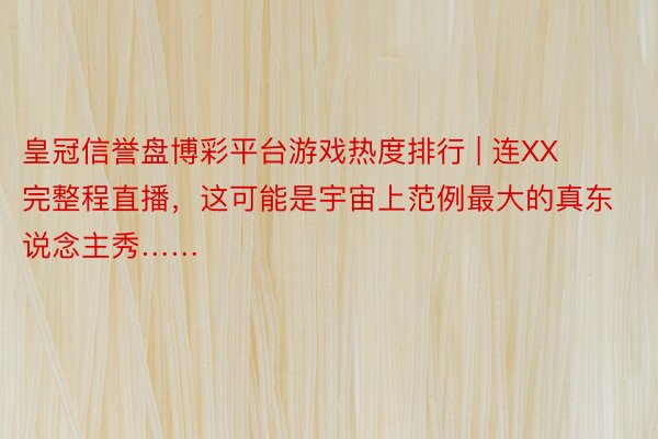 皇冠信誉盘博彩平台游戏热度排行 | 连XX完整程直播，这可能是宇宙上范例最大的真东说念主秀……
