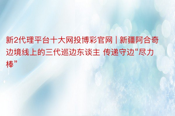 新2代理平台十大网投博彩官网 | 新疆阿合奇边境线上的三代巡边东谈主 传递守边“尽力棒”