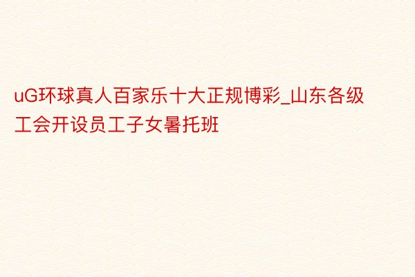uG环球真人百家乐十大正规博彩_山东各级工会开设员工子女暑托班