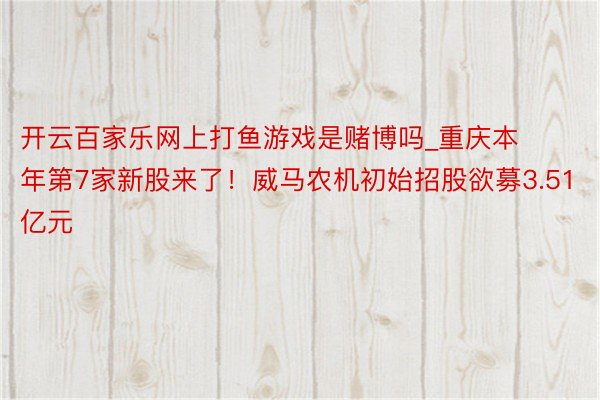 开云百家乐网上打鱼游戏是赌博吗_重庆本年第7家新股来了！威马农机初始招股欲募3.51亿元