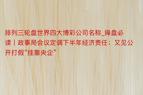 排列三轮盘世界四大博彩公司名称_操盘必读｜政事局会议定调下半年经济责任；又见公开打假“挂靠央企”