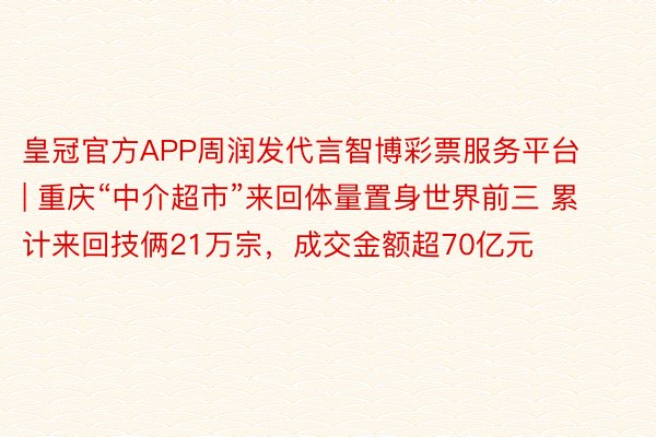 皇冠官方APP周润发代言智博彩票服务平台 | 重庆“中介超市”来回体量置身世界前三 累计来回技俩21万宗，成交金额超70亿元