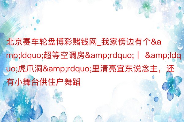北京赛车轮盘博彩赌钱网_我家傍边有个&ldquo;超等空调房&rdquo;｜ &ldquo;虎爪洞&rdquo;里清亮宜东说念主，还有小舞台供住户舞蹈