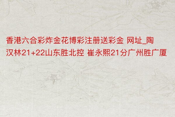 香港六合彩炸金花博彩注册送彩金 网址_陶汉林21+22山东胜北控 崔永熙21分广州胜广厦