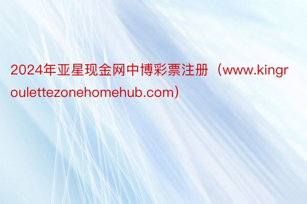 2024年亚星现金网中博彩票注册（www.kingroulettezonehomehub.com）