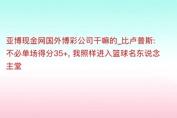 亚博现金网国外博彩公司干嘛的_比卢普斯: 不必单场得分35+, 我照样进入篮球名东说念主堂