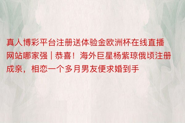 真人博彩平台注册送体验金欧洲杯在线直播网站哪家强 | 恭喜！海外巨星杨紫琼俄顷注册成亲，相恋一个多月男友便求婚到手