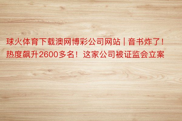 球火体育下载澳网博彩公司网站 | 音书炸了！热度飙升2600多名！这家公司被证监会立案