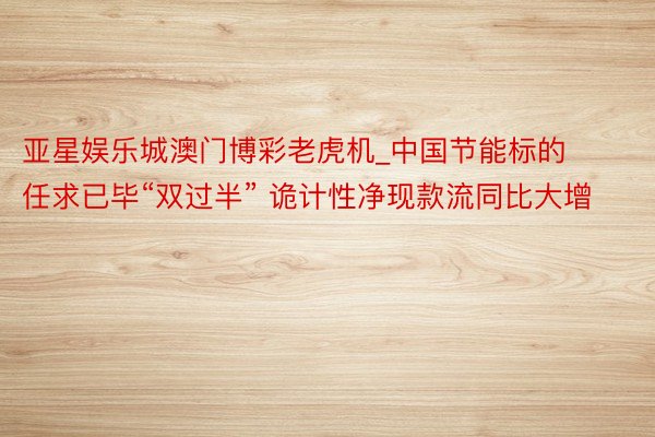 亚星娱乐城澳门博彩老虎机_中国节能标的任求已毕“双过半” 诡计性净现款流同比大增