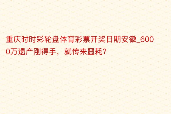 重庆时时彩轮盘体育彩票开奖日期安徽_6000万遗产刚得手，就传来噩耗？