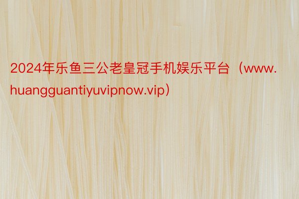 2024年乐鱼三公老皇冠手机娱乐平台（www.huangguantiyuvipnow.vip）
