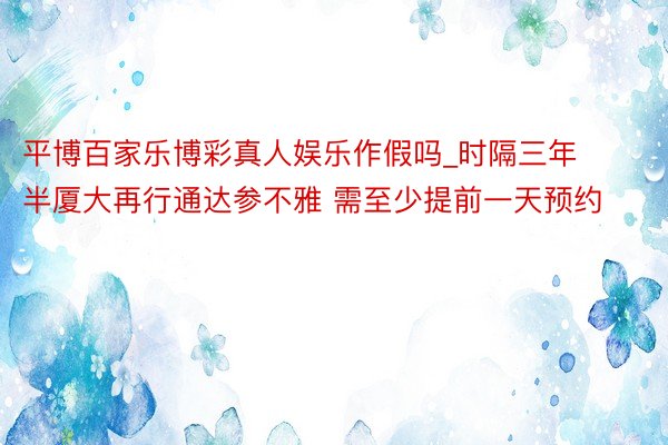 平博百家乐博彩真人娱乐作假吗_时隔三年半厦大再行通达参不雅 需至少提前一天预约