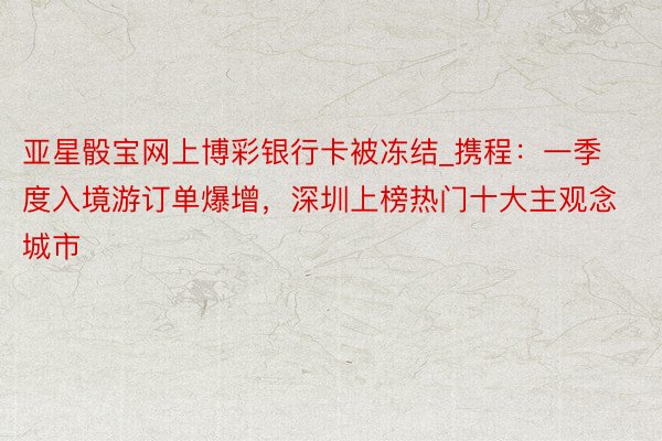 亚星骰宝网上博彩银行卡被冻结_携程：一季度入境游订单爆增，深圳上榜热门十大主观念城市