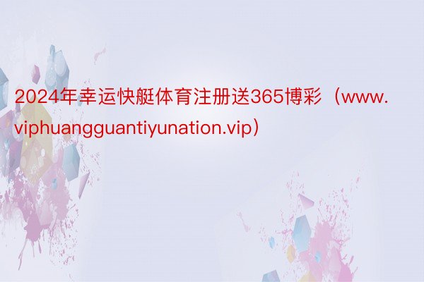 2024年幸运快艇体育注册送365博彩（www.viphuangguantiyunation.vip）