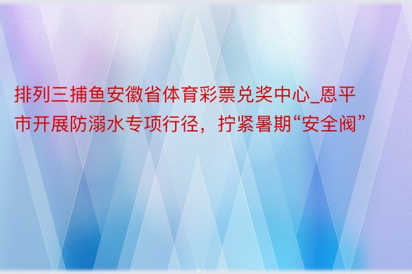 排列三捕鱼安徽省体育彩票兑奖中心_恩平市开展防溺水专项行径，拧紧暑期“安全阀”