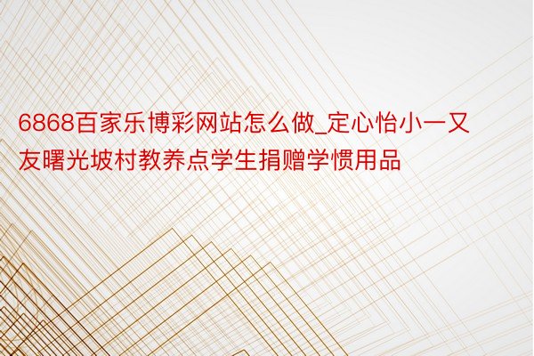 6868百家乐博彩网站怎么做_定心怡小一又友曙光坡村教养点学生捐赠学惯用品