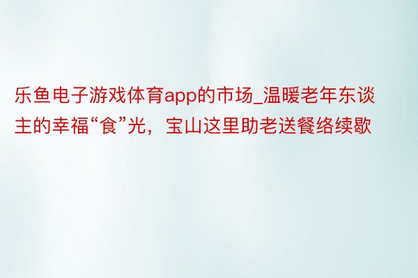 乐鱼电子游戏体育app的市场_温暖老年东谈主的幸福“食”光，宝山这里助老送餐络续歇