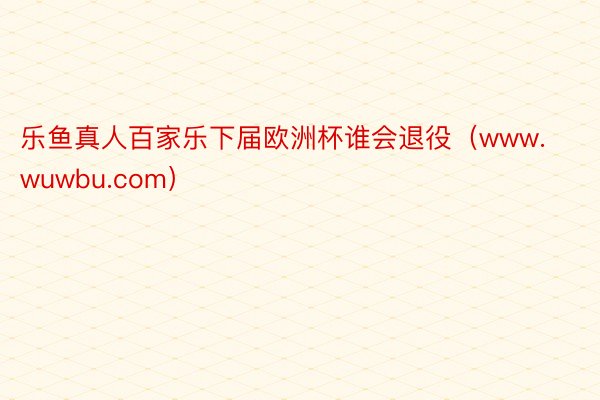 乐鱼真人百家乐下届欧洲杯谁会退役(www.wuwbu.com)