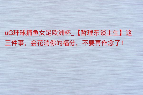 uG环球捕鱼女足欧洲杯_【哲理东谈主生】这三件事,会花消你的福分,不要再作念了!