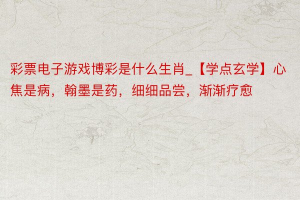 彩票电子游戏博彩是什么生肖_【学点玄学】心焦是病,翰墨是药,细细品尝,渐渐疗愈