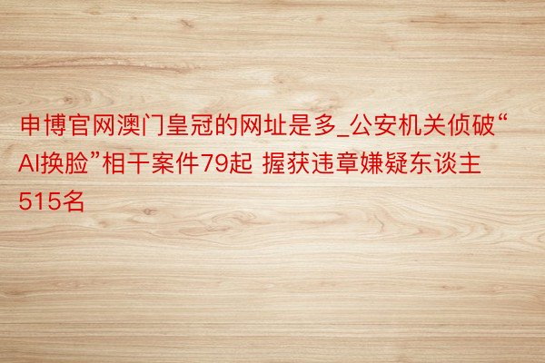 申博官网澳门皇冠的网址是多_公安机关侦破“AI换脸”相干案件79起 握获违章嫌疑东谈主515名