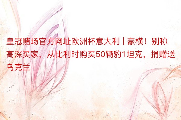 皇冠赌场官方网址欧洲杯意大利 | 豪横!别称高深买家,从比利时购买50辆豹1坦克,捐赠送乌克兰