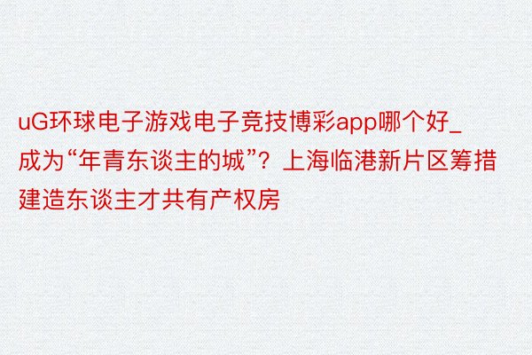 uG环球电子游戏电子竞技博彩app哪个好_成为“年青东谈主的城”？上海临港新片区筹措建造东谈主才共有产权房