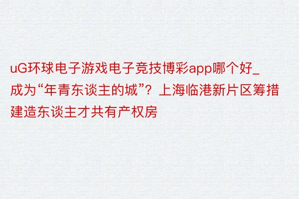 uG环球电子游戏电子竞技博彩app哪个好_成为“年青东谈主的城”？上海临港新片区筹措建造东谈主才共有产权房