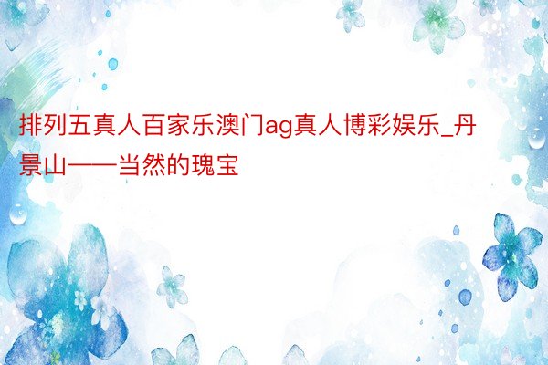 排列五真人百家乐澳门ag真人博彩娱乐_丹景山——当然的瑰宝