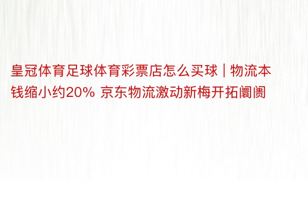 皇冠体育足球体育彩票店怎么买球 | 物流本钱缩小约20% 京东物流激动新梅开拓阛阓