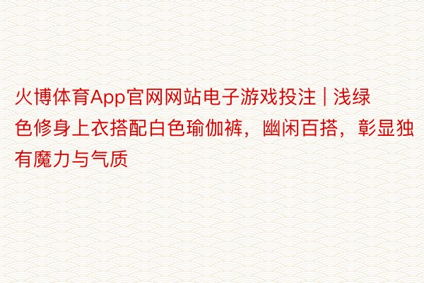 火博体育App官网网站电子游戏投注 | 浅绿色修身上衣搭配白色瑜伽裤，幽闲百搭，彰显独有魔力与气质