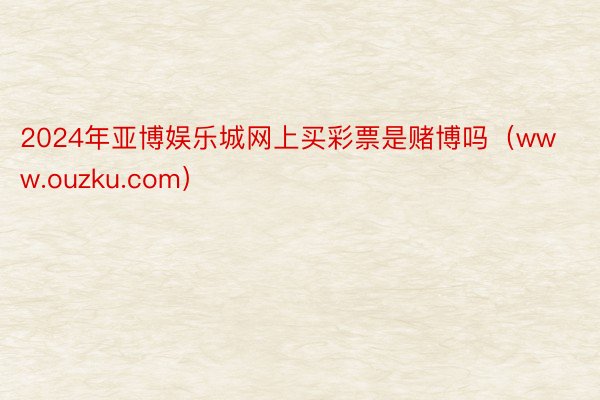 2024年亚博娱乐城网上买彩票是赌博吗（www.ouzku.com）
