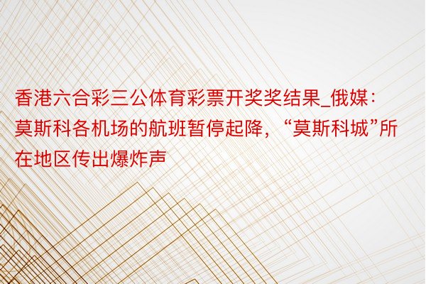 香港六合彩三公体育彩票开奖奖结果_俄媒：莫斯科各机场的航班暂停起降，“莫斯科城”所在地区传出爆炸声