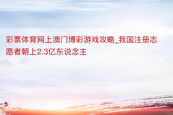 彩票体育网上澳门博彩游戏攻略_我国注册志愿者朝上2.3亿东说念主