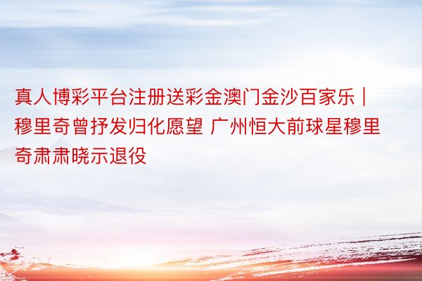 真人博彩平台注册送彩金澳门金沙百家乐 | 穆里奇曾抒发归化愿望 广州恒大前球星穆里奇肃肃晓示退役