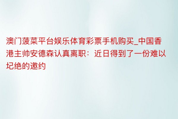 澳门菠菜平台娱乐体育彩票手机购买_中国香港主帅安德森认真离职：近日得到了一份难以圮绝的邀约