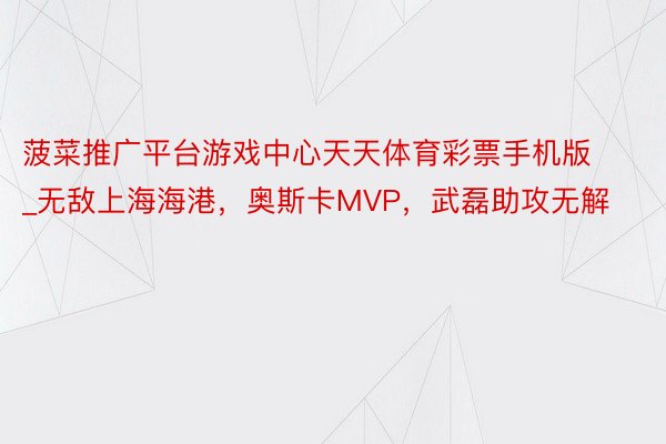 菠菜推广平台游戏中心天天体育彩票手机版_无敌上海海港，奥斯卡MVP，武磊助攻无解