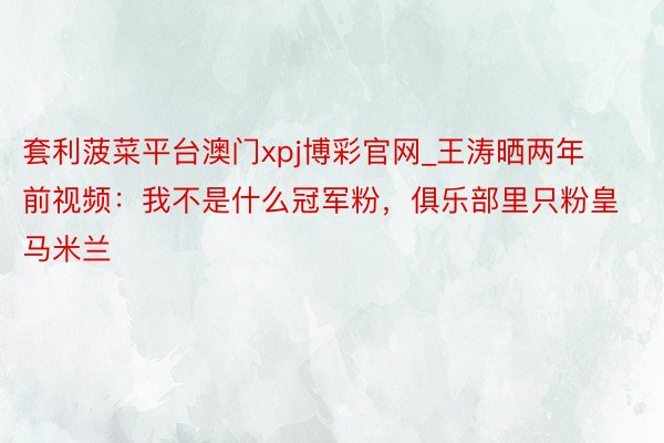 套利菠菜平台澳门xpj博彩官网_王涛晒两年前视频：我不是什么冠军粉，俱乐部里只粉皇马米兰