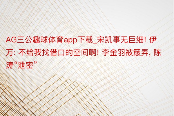 AG三公趣球体育app下载_宋凯事无巨细! 伊万: 不给我找借口的空间啊! 李金羽被簸弄, 陈涛“泄密”