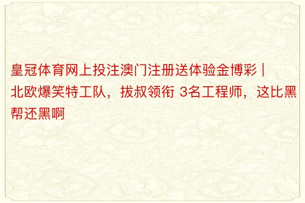 皇冠体育网上投注澳门注册送体验金博彩 | 北欧爆笑特工队，拔叔领衔 3名工程师，这比黑帮还黑啊