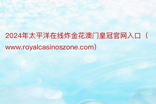 2024年太平洋在线炸金花澳门皇冠官网入口（www.royalcasinoszone.com）