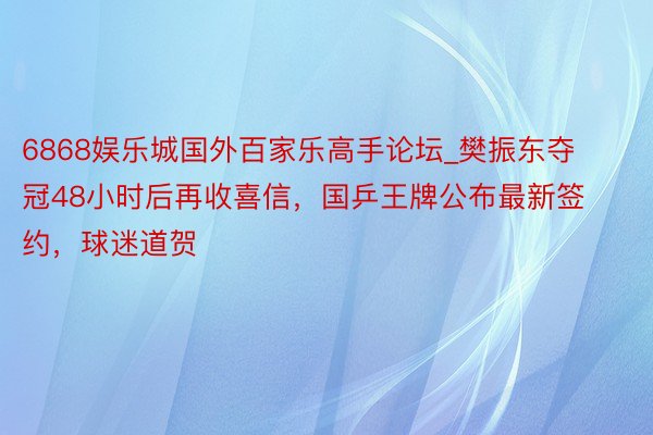6868娱乐城国外百家乐高手论坛_樊振东夺冠48小时后再收喜信，国乒王牌公布最新签约，球迷道贺