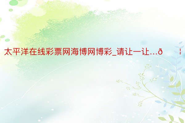 太平洋在线彩票网海博网博彩_请让一让…💦