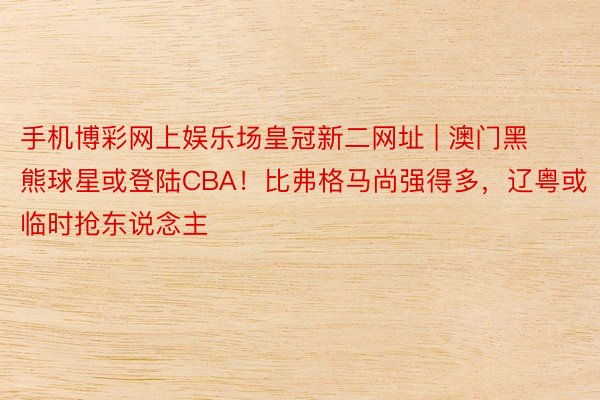 手机博彩网上娱乐场皇冠新二网址 | 澳门黑熊球星或登陆CBA！比弗格马尚强得多，辽粤或临时抢东说念主