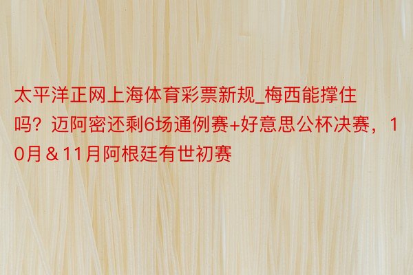 太平洋正网上海体育彩票新规_梅西能撑住吗？迈阿密还剩6场通例赛+好意思公杯决赛，10月＆11月阿根廷有世初赛